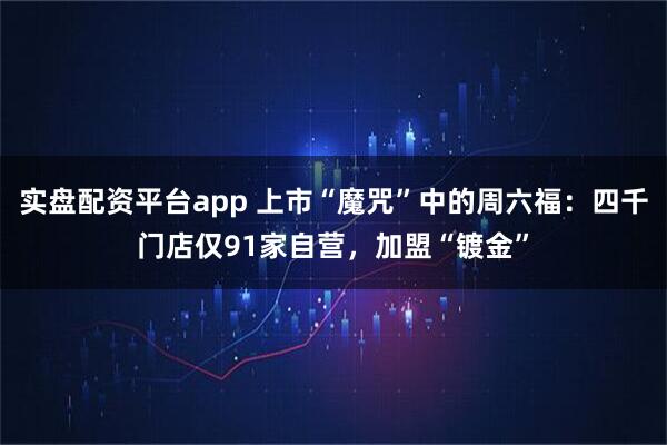 实盘配资平台app 上市“魔咒”中的周六福：四千门店仅91家自营，加盟“镀金”