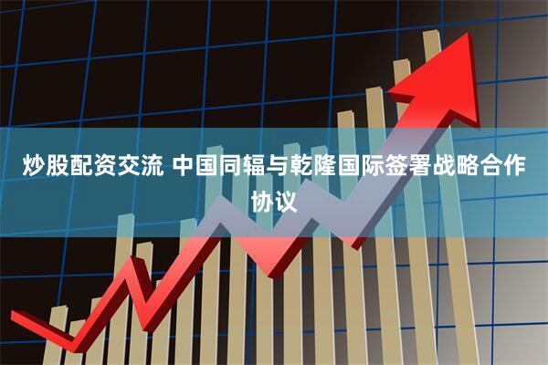 炒股配资交流 中国同辐与乾隆国际签署战略合作协议