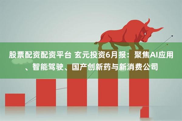 股票配资配资平台 玄元投资6月报：聚焦AI应用、智能驾驶、国产创新药与新消费公司