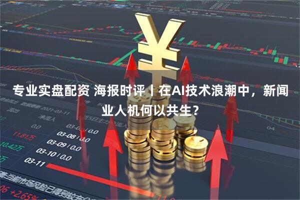 专业实盘配资 海报时评丨在AI技术浪潮中，新闻业人机何以共生？