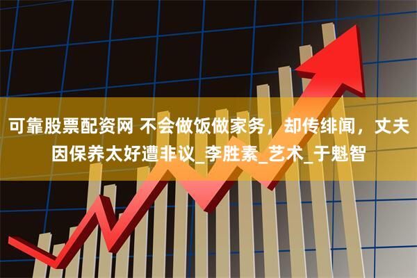 可靠股票配资网 不会做饭做家务，却传绯闻，丈夫因保养太好遭非议_李胜素_艺术_于魁智