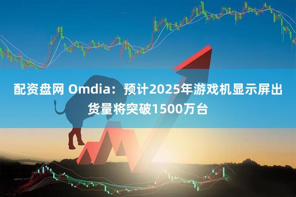 配资盘网 Omdia：预计2025年游戏机显示屏出货量将突破1500万台