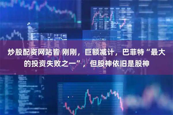 炒股配资网站皆 刚刚，巨额减计，巴菲特“最大的投资失败之一”，但股神依旧是股神