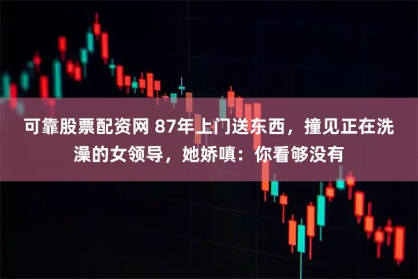 可靠股票配资网 87年上门送东西，撞见正在洗澡的女领导，她娇嗔：你看够没有