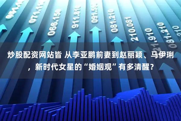 炒股配资网站皆 从李亚鹏前妻到赵丽颖、马伊琍,新时代女星的“婚姻观”有多清醒?