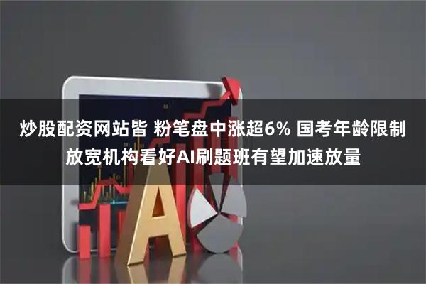 炒股配资网站皆 粉笔盘中涨超6% 国考年龄限制放宽机构看好AI刷题班有望加速放量