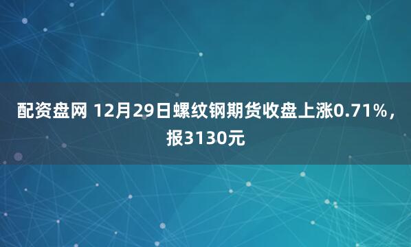 配资盘网 12月29日螺纹钢期货收盘上涨0.71%，报3130元