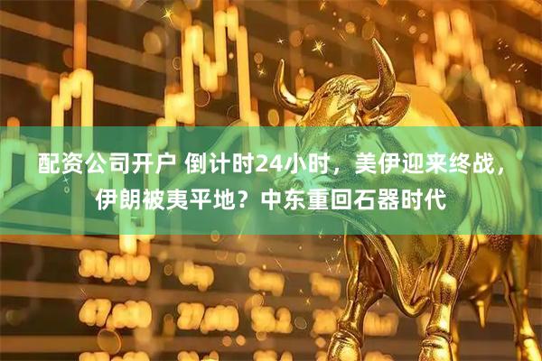 配资公司开户 倒计时24小时，美伊迎来终战，伊朗被夷平地？中东重回石器时代