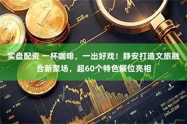 实盘配资 一杯咖啡，一出好戏！静安打造文旅融合新聚场，超60个特色展位亮相