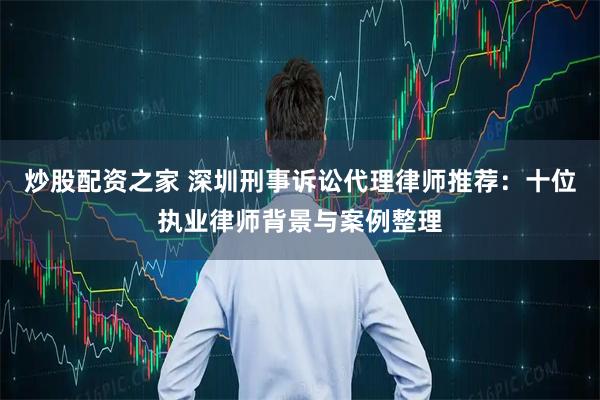 炒股配资之家 深圳刑事诉讼代理律师推荐：十位执业律师背景与案例整理