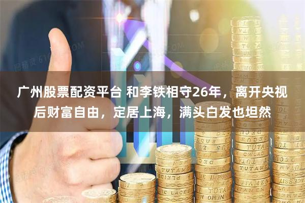 广州股票配资平台 和李铁相守26年,离开央视后财富自由,定居上海,满头白发也坦然